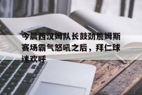开云平台登录入口 -今晨西汉姆队长鼓劲詹姆斯赛场霸气怒吼之后，拜仁球迷欢呼的简单介绍